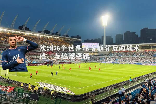 欧洲16个世界杯名额背后的战术博弈与地理逻辑