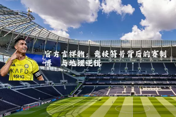 官方吉祥物:竞技符号背后的赛制博弈与地理逻辑